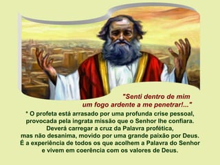 * O profeta está arrasado por uma profunda crise pessoal,
provocada pela ingrata missão que o Senhor lhe confiara.
Deverá carregar a cruz da Palavra profética,
mas não desanima, movido por uma grande paixão por Deus.
É a experiência de todos os que acolhem a Palavra do Senhor
e vivem em coerência com os valores de Deus.
"Senti dentro de mim
um fogo ardente a me penetrar!..."
 