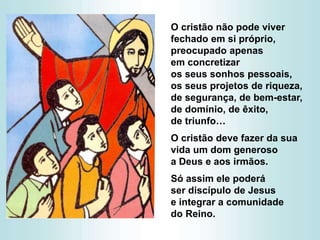 O cristão não pode viver
fechado em si próprio,
preocupado apenas
em concretizar
os seus sonhos pessoais,
os seus projetos de riqueza,
de segurança, de bem-estar,
de domínio, de êxito,
de triunfo…
O cristão deve fazer da sua
vida um dom generoso
a Deus e aos irmãos.
Só assim ele poderá
ser discípulo de Jesus
e integrar a comunidade
do Reino.
 