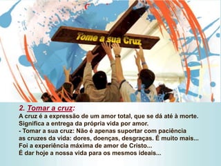2. Tomar a cruz:
A cruz é a expressão de um amor total, que se dá até à morte.
Significa a entrega da própria vida por amor.
- Tomar a sua cruz: Não é apenas suportar com paciência
as cruzes da vida: dores, doenças, desgraças. É muito mais...
Foi a experiência máxima de amor de Cristo...
É dar hoje a nossa vida para os mesmos ideais...
 