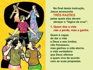 No final desta instrução,
Jesus acrescenta
TRÊS RAZÕES
pelas quais eles devem
abraçar a "lógica da cruz":
1. Quem doa a vida
não a perde, mas a ganha.
Quem é capaz
de dar a vida
a Deus e aos irmãos
não fracassou;
mas ganhou a vida eterna,
a vida verdadeira
que Deus oferece
a quem vive de acordo
com as suas propostas.
 
