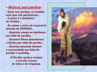 + Motivos para perdoar :
- Deus nos perdoa, na medida
com que nós perdoamos...
- O amor é o distintivo
do Cristão...
Às vezes o amor só é possível
através do PERDÃO...
. Quantos casais se desfazem
por falta de perdão...
. Quantos filhos abandonam
a família por falta de perdão...
. Quantas pessoas deixam
a comunidade por falta de
perdão e acolhida.
O Perdão ajuda a romper
o círculo vicioso
do ódio e da vingança.
 