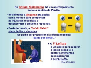 - Inicialmente a vingança era aceita:
como método para compensar
as injustiças recebidas e
desencorajar a alguém a repeti-las.
- Posteriormente, a "Lei do Talião"
visou limitar a vingança...
Só podia ser proporcional à ofensa recebida:
"dente por dente..."
+ A 1ª Leitura
é um apelo para superar
a lógica dessa lei e
adotar sentimentos
de misericórdia
e de PERDÃO.
(Eclo 27,33-29,9)
No Antigo Testamento, há um aperfeiçoamento
sobre o sentido do Perdão:
 