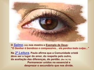 O Salmo (102) nos mostra o Exemplo de Deus:
"O Senhor é bondoso e compassivo... ele perdoa toda culpa..."
Na 2ª Leitura, Paulo afirma que a Comunidade cristã
deve ser o lugar do amor, do respeito pelo outro,
da aceitação das diferenças, do perdão. (Rm 14,7-9)
Permanecer unidos no essencial e
desprezar o secundário que nos divide.
 