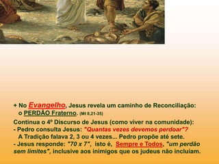 + No Evangelho, Jesus revela um caminho de Reconciliação:
o PERDÃO Fraterno. (Mt 8,21-35)
Continua o 4º Discurso de Jesus (como viver na comunidade):
- Pedro consulta Jesus: "Quantas vezes devemos perdoar"?
A Tradição falava 2, 3 ou 4 vezes... Pedro propõe até sete.
- Jesus responde: "70 x 7", isto é, Sempre e Todos, "um perdão
sem limites", inclusive aos inimigos que os judeus não incluíam.
 