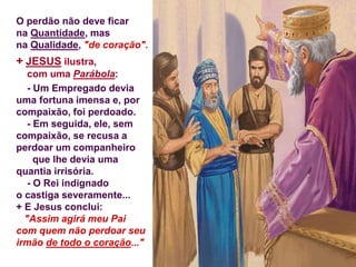 O perdão não deve ficar
na Quantidade, mas
na Qualidade, "de coração".
+ JESUS ilustra,
com uma Parábola:
- Um Empregado devia
uma fortuna imensa e, por
compaixão, foi perdoado.
- Em seguida, ele, sem
compaixão, se recusa a
perdoar um companheiro
que lhe devia uma
quantia irrisória.
- O Rei indignado
o castiga severamente...
+ E Jesus conclui:
"Assim agirá meu Pai
com quem não perdoar seu
irmão de todo o coração..."
 