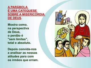 Mostra como,
na perspectiva
de Deus,
o perdão é
"sem limites",
total e absoluto.
Depois convida-nos
a analisar as nossas
atitudes para com
os irmãos que erram.
A PARÁBOLA
É UMA CATEQUESE
SOBRE A MISERICÓRDIA
DE DEUS.
 