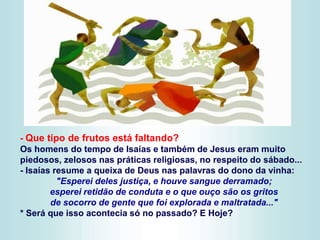 - Que tipo de frutos está faltando?
Os homens do tempo de Isaías e também de Jesus eram muito
piedosos, zelosos nas práticas religiosas, no respeito do sábado...
- Isaías resume a queixa de Deus nas palavras do dono da vinha:
"Esperei deles justiça, e houve sangue derramado;
esperei retidão de conduta e o que ouço são os gritos
de socorro de gente que foi explorada e maltratada..."
* Será que isso acontecia só no passado? E Hoje?
 