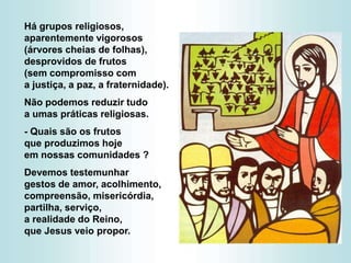 Há grupos religiosos,
aparentemente vigorosos
(árvores cheias de folhas),
desprovidos de frutos
(sem compromisso com
a justiça, a paz, a fraternidade).
Não podemos reduzir tudo
a umas práticas religiosas.
- Quais são os frutos
que produzimos hoje
em nossas comunidades ?
Devemos testemunhar
gestos de amor, acolhimento,
compreensão, misericórdia,
partilha, serviço,
a realidade do Reino,
que Jesus veio propor.
 