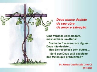Uma Verdade consoladora,
mas também um Alerta:
Diante do fracasso com alguns...
Deus não desiste...
Mas Ele recomeça com outros...
- Será que Deus está satisfeito
dos frutos que produzimos?
Deus nunca desiste
de sua obra
de amor e salvação
Pe. Antônio Geraldo Dalla Costa CS
04.10.2020
 