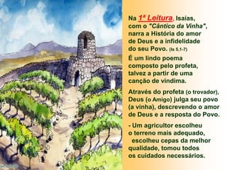 Na 1ª Leitura, Isaías,
com o "Cântico da Vinha",
narra a História do amor
de Deus e a infidelidade
do seu Povo. (Is 5,1-7)
É um lindo poema
composto pelo profeta,
talvez a partir de uma
canção de vindima.
Através do profeta (o trovador),
Deus (o Amigo) julga seu povo
(a vinha), descrevendo o amor
de Deus e a resposta do Povo.
- Um agricultor escolheu
o terreno mais adequado,
escolheu cepas da melhor
qualidade, tomou todos
os cuidados necessários.
 
