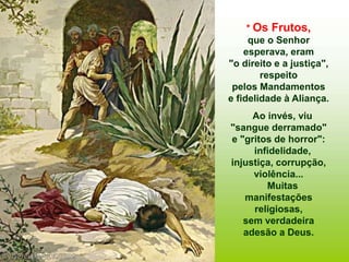 * Os Frutos,
que o Senhor
esperava, eram
"o direito e a justiça",
respeito
pelos Mandamentos
e fidelidade à Aliança.
Ao invés, viu
"sangue derramado"
e "gritos de horror":
infidelidade,
injustiça, corrupção,
violência...
Muitas
manifestações
religiosas,
sem verdadeira
adesão a Deus.
 
