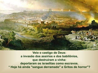 Veio o castigo de Deus:
a invasão dos assírios e dos babilônios,
que destruíram a vinha:
deportaram os israelitas como escravos.
* Hoje há ainda "sangue derramado" e Gritos de horror"?
 