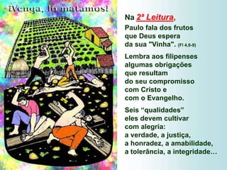 Na 2ª Leitura,
Paulo fala dos frutos
que Deus espera
da sua "Vinha". (Fl 4,6-9)
Lembra aos filipenses
algumas obrigações
que resultam
do seu compromisso
com Cristo e
com o Evangelho.
Seis “qualidades”
eles devem cultivar
com alegria:
a verdade, a justiça,
a honradez, a amabilidade,
a tolerância, a integridade…
 