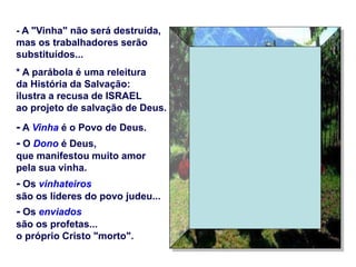- A "Vinha" não será destruída,
mas os trabalhadores serão
substituídos...
* A parábola é uma releitura
da História da Salvação:
ilustra a recusa de ISRAEL
ao projeto de salvação de Deus.
- A Vinha é o Povo de Deus.
- O Dono é Deus,
que manifestou muito amor
pela sua vinha.
- Os vinhateiros
são os líderes do povo judeu...
- Os enviados
são os profetas...
o próprio Cristo "morto".
 