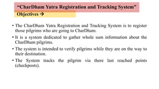 Objectives 
• The CharDham Yatra Registration and Tracking System is to register
those pilgrims who are going to CharDham.
• It is a system dedicated to gather whole sum information about the
CharDham pilgrims.
• The system is intended to verify pilgrims while they are on the way to
their destination.
• The System tracks the pilgrim via there last reached points
(checkposts).
“CharDham Yatra Registration and Tracking System”
 