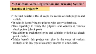 Benefits of Project 
“CharDham Yatra Registration and Tracking System”
The first benefit is that it keeps the record of each pilgrim and
vehicle.
It helps in identifying the pilgrim with ease via database.
Has capability to verify the pilgrims and vehicles at various
check points (check post).
Has ability to track the pilgrim and vehicles with the last check
point reached.
Major benefit this project can give in the cases of various
mishaps or in any type of calamity in areas of CharDham.
 