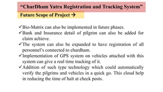 Future Scope of Project 
“CharDham Yatra Registration and Tracking System”
Bio-Matrix can also be implemented in future phases.
Bank and Insurance detail of pilgrim can also be added for
claim achieve.
The system can also be expanded to have registration of all
personnel’s connected to chardham.
Implementation of GPS system on vehicles attached with this
system can give a real time tracking of it.
Addition of such type technology which could automatically
verify the pilgrims and vehicles in a quick go. This cloud help
in reducing the time of halt at check posts.
 