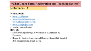 References 
“CharDham Yatra Registration and Tracking System”
WEB LINKS:
- www.creatly.com
- www.tutorialspoints.com
- www.Stackoverflow.com
- www.codeproject.com
- msdn.microsoft.com
BOOKS:
- Software Engineering: A Practitioner’s Approach by
Pressman,
- Roger S - System Analysis and Design : Kendall & Kendall
- .Net Programming Black Book.
 