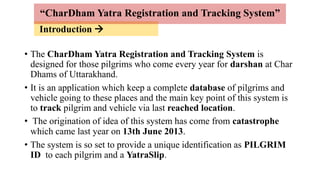 Introduction 
• The CharDham Yatra Registration and Tracking System is
designed for those pilgrims who come every year for darshan at Char
Dhams of Uttarakhand.
• It is an application which keep a complete database of pilgrims and
vehicle going to these places and the main key point of this system is
to track pilgrim and vehicle via last reached location.
• The origination of idea of this system has come from catastrophe
which came last year on 13th June 2013.
• The system is so set to provide a unique identification as PILGRIM
ID to each pilgrim and a YatraSlip.
“CharDham Yatra Registration and Tracking System”
 