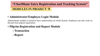 MODULES IN PROJECT 
• Administrator/Employee Login Module
Administrator module is termed to have authorization on whole System. Employee can only work on
the part from pilgrim registration.
• Pilgrim Registration and Report Module
- Transaction
- Report
“CharDham Yatra Registration and Tracking System”
 