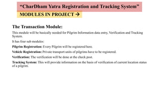 MODULES IN PROJECT 
The Transaction Module:
This module will be basically needed for Pilgrim Information data entry, Verification and Tracking
System.
It has four sub modules:
Pilgrim Registration: Every Pilgrim will be registered here.
Vehicle Registration: Private transport units of pilgrims have to be registered.
Verification: The verification will be done at the check post.
Tracking System: This will provide information on the basis of verification of current location status
of a pilgrim.
“CharDham Yatra Registration and Tracking System”
 