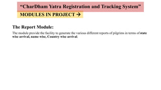 MODULES IN PROJECT 
The Report Module:
The module provide the facility to generate the various different reports of pilgrims in terms of state
wise arrival, name wise, Country wise arrival.
“CharDham Yatra Registration and Tracking System”
 