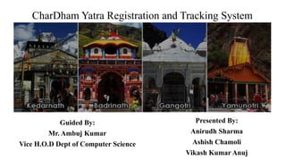 CharDham Yatra Registration and Tracking System
Guided By:
Mr. Ambuj Kumar
Vice H.O.D Dept of Computer Science
Presented By:
Anirudh Sharma
Ashish Chamoli
Vikash Kumar Anuj
 