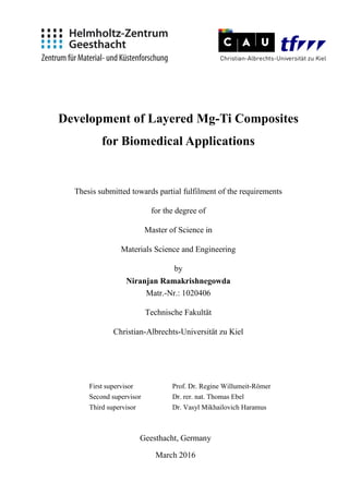 Development of Layered Mg-Ti Composites
for Biomedical Applications
Thesis submitted towards partial fulfilment of the requirements
for the degree of
Master of Science in
Materials Science and Engineering
by
Niranjan Ramakrishnegowda
Matr.-Nr.: 1020406
Technische Fakultät
Christian-Albrechts-Universität zu Kiel
First supervisor Prof. Dr. Regine Willumeit-Römer
Second supervisor Dr. rer. nat. Thomas Ebel
Third supervisor Dr. Vasyl Mikhailovich Haramus
Geesthacht, Germany
March 2016
 