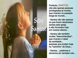 Portanto, SANTOS
não são apenas pessoas
privilegiadas já mortas,
que viveram no passado
longe do mundo...
- Santos não são apenas
os que foram declarados
santos pela Igreja
e são honrados hoje
em nossos altares...
- Santos são também
muitos "desconhecidos",
que viveram o ideal
da santidade...
pessoas que andam hoje
no "caminho" de Deus...
- Santos... podemos e
devemos ser também nós...
 