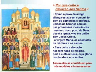 + Por que culto e
devoção aos Santos?
- Como o povo da antiga
aliança estava em comunhão
com os patriarcas e profetas,
unidos na herança comum
das promessas messiânicas,
assim o novo povo de Deus,
que é a Igreja, vive em união
com Jesus Cristo,
a virgem Maria, os apóstolos,
os mártires e os santos.
- Esse culto e devoção
não tem nada de mágico,
pois é culto a Deus, cuja glória
resplandece nos santos.
Assim eles se constituem para
nós modelos e intercessores.
 