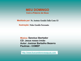 MEU DOMINGO
Com a Palavra de Deus
Meditada por: Pe. Antônio Geraldo Dalla Costa CS
Ilustração: Nelso Geraldo Ferronatto
Música: Sanctus libertador
CD: Jesus nosso irmão
Autor: Josimar Barbalho Bezerra
Paulinas - COMEP
http://www.buscandonovasaguas.com
 