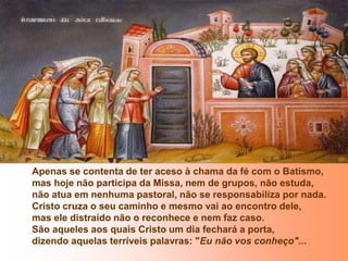 Apenas se contenta de ter aceso à chama da fé com o Batismo,
mas hoje não participa da Missa, nem de grupos, não estuda,
não atua em nenhuma pastoral, não se responsabiliza por nada.
Cristo cruza o seu caminho e mesmo vai ao encontro dele,
mas ele distraído não o reconhece e nem faz caso.
São aqueles aos quais Cristo um dia fechará a porta,
dizendo aquelas terríveis palavras: "Eu não vos conheço"...
 