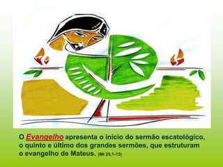 O Evangelho apresenta o início do sermão escatológico,
o quinto e último dos grandes sermões, que estruturam
o evangelho de Mateus. (Mt 25,1-13)
 
