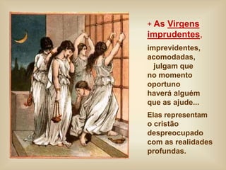 + As Virgens
imprudentes,
imprevidentes,
acomodadas,
julgam que
no momento
oportuno
haverá alguém
que as ajude...
Elas representam
o cristão
despreocupado
com as realidades
profundas.
 