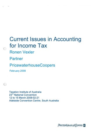 Current Issues in Accounting
for Income Tax
Ronen Vexier
Partner
PricewaterhouseCoopers
February 2008
Taxation Institute of Australia
23rd
National Convention
12 to 15 March 2008-02-21
Adelaide Convention Centre, South Australia
PRICEWATERHOUSECWPERS
 