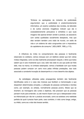 11
“Embora os apologistas da indústria da publicidade
argumentem que a publicidade é predominantemente
informativa, um exame cuidadoso das revistas, da televisão
e de outros anúncios imagéticos indicam que ela é
avassaladoramente persuasiva e simbólica e que suas
imagens não apenas tentam vender o produto, ao associá-lo
com certas qualidades socialmente desejáveis, mas que
elas vendem também uma visão de mundo, um estilo de
vida e um sistema de valor congruentes com o imperativos
do capitalismo de consumo.” (KELLNER, 1995, p.113).
A influência da mídia no comportamento das pessoas é facilmente
observado no cotidiano, vemos crianças com um telefone celular que tem várias
mídias integradas, como se elas realmente precisassem daquilo; o tênis que todos
sabem que é caro mostrando que o seu valor não está no uso que pode ser feito
dele, mas na marca, no símbolo estampado; vemos a facilidade com que muitas
pessoas podem comprar um carro novo pelas infinitas prestações, isso tudo
associado a constante inovação do desempenho e o novo desenho dos objetos.
As estratégias utilizadas pelas propagandas também são facilmente
identificadas como é o caso das músicas que facilitam a memorização e que
despertam determinadas emoções, a utilização de pessoas conhecidas e bonitas
como, por exemplo, os artistas, normalmente pessoas jovens, felizes que se
divertem; as mensagens são curtas e objetivas, não precisam que as pessoas
pensem muito para entender, ou até mesmo fazem com que o telespectador sinta-
se inferiorizado por não ter o produto anunciado, como se existisse uma realidade
perfeita da qual é preciso fazer parte, caso contrário, é visto como brega, antigo,
ou infeliz, como se a vida não tivesse sentido.
 