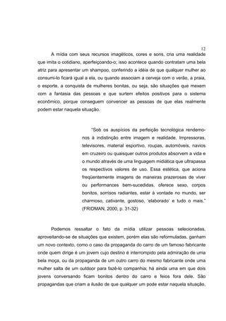 12
A mídia com seus recursos imagéticos, cores e sons, cria uma realidade
que imita o cotidiano, aperfeiçoando-o; isso acontece quando contratam uma bela
atriz para apresentar um shampoo, conferindo a idéia de que qualquer mulher ao
consumi-lo ficará igual a ela, ou quando associam a cerveja com o verão, a praia,
o esporte, a conquista de mulheres bonitas, ou seja, são situações que mexem
com a fantasia das pessoas e que surtem efeitos positivos para o sistema
econômico, porque conseguem convencer as pessoas de que elas realmente
podem estar naquela situação.
“Sob os auspícios da perfeição tecnológica rendemo-
nos à indistinção entre imagem e realidade. Impressoras,
televisores, material esportivo, roupas, automóveis, navios
em cruzeiro ou quaisquer outros produtos absorvem a vida e
o mundo através de uma linguagem midiática que ultrapassa
os respectivos valores de uso. Essa estética, que aciona
freqüentemente imagens de maneiras prazerosas de viver
ou performances bem-sucedidas, oferece sexo, corpos
bonitos, sorrisos radiantes, estar à vontade no mundo, ser
charmoso, cativante, gostoso, ‘elaborado’ e tudo o mais.”
(FRIDMAN, 2000, p. 31-32)
Podemos ressaltar o fato da mídia utilizar pessoas selecionadas,
aproveitando-se de situações que existem, porém elas são reformuladas, ganham
um novo contexto, como o caso da propaganda do carro de um famoso fabricante
onde quem dirige é um jovem cujo destino é interrompido pela admiração de uma
bela moça, ou da propaganda de um outro carro do mesmo fabricante onde uma
mulher salta de um outdoor para fazê-lo companhia; há ainda uma em que dois
jovens conversando ficam bonitos dentro do carro e feios fora dele. São
propagandas que criam a ilusão de que qualquer um pode estar naquela situação,
 