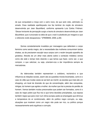 13
de que conquistará a moça com o carro novo, de que será visto, admirado ou
amado. Essa realidade aperfeiçoada nos faz lembrar da noção de simulacro
desenvolvida por Jean Baudrillard, conforme apresenta Luis Carlos Fridman:
“Desse horizonte de percepção surgiu a teoria do simulacro desenvolvida por Jean
Baudrillard, que é ancorada na idéia de que o real é substituído por imagens e que
o referente vivido desapareceu.” (FRIDMAN, 2000, p.28)
Somos constantemente invadidos por mensagens que defendem o corpo
feminino como sendo magro, daí a necessidade das mulheres consumirem tantos
shakes, ao de precisarem esculpir seus corpos com o recém lançado aparelho de
ginástica. Através de um olhar mais atento sobre o conteúdo midiático vemos
como ele está o tempo todo dizendo o que temos que fazer, como ser, o que
comprar, o que valorizar, ou seja, orientam-nos a dar importância sempre às
mercadorias.
As telenovelas também representam o cotidiano, recriando-o e que
influencia as relações sociais, assim são as questões morais levantadas, como é o
caso do vilão que muitas vezes se sai bem ao mentir; as escolas que mais são um
shopping, um local de diversão do que de concentração, além das conquistas,
intrigas; do homem que agride a mulher, da mulher que trai e precisa do perdão do
homem. Vemos também muitos preconceitos que podem ser formados, como é o
caso do negro pobre que fica rico e que toma decisões precipitadas, sua esposa
também negra que para viver num clima europeu pede ao empregado que diminua
a temperatura do ar condicionado, além do político negro corrupto, ou seja,
situações que mostram como um negro não pode ser rico, ou político porque
necessariamente será orgulhoso e corrupto.
 