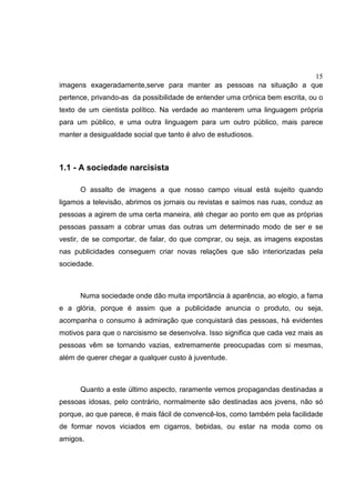 15
imagens exageradamente,serve para manter as pessoas na situação a que
pertence, privando-as da possibilidade de entender uma crônica bem escrita, ou o
texto de um cientista político. Na verdade ao manterem uma linguagem própria
para um público, e uma outra linguagem para um outro público, mais parece
manter a desigualdade social que tanto é alvo de estudiosos.
1.1 - A sociedade narcisista
O assalto de imagens a que nosso campo visual está sujeito quando
ligamos a televisão, abrimos os jornais ou revistas e saímos nas ruas, conduz as
pessoas a agirem de uma certa maneira, até chegar ao ponto em que as próprias
pessoas passam a cobrar umas das outras um determinado modo de ser e se
vestir, de se comportar, de falar, do que comprar, ou seja, as imagens expostas
nas publicidades conseguem criar novas relações que são interiorizadas pela
sociedade.
Numa sociedade onde dão muita importância à aparência, ao elogio, a fama
e a glória, porque é assim que a publicidade anuncia o produto, ou seja,
acompanha o consumo à admiração que conquistará das pessoas, há evidentes
motivos para que o narcisismo se desenvolva. Isso significa que cada vez mais as
pessoas vêm se tornando vazias, extremamente preocupadas com si mesmas,
além de querer chegar a qualquer custo à juventude.
Quanto a este último aspecto, raramente vemos propagandas destinadas a
pessoas idosas, pelo contrário, normalmente são destinadas aos jovens, não só
porque, ao que parece, é mais fácil de convencê-los, como também pela facilidade
de formar novos viciados em cigarros, bebidas, ou estar na moda como os
amigos.
 