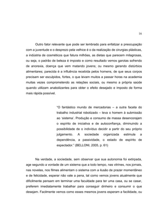 16
Outro fator relevante que pode ser lembrado para enfatizar a preocupação
com a juventude e o desprezo pela velhice é o da realização de cirurgias plásticas,
a indústria de cosméticos que fatura milhões, as dietas que parecem milagrosas,
ou seja, o padrão de beleza é imposto e como resultado vemos garotas sofrendo
de anorexia, doença que vem matando jovens; ou mesmo gerando distúrbios
alimentares; parecida é a influência recebida pelos homens, de que seus corpos
precisam ser esculpidos, fortes, o que levam muitos a passar horas na academia
muitas vezes comprometendo as relações sociais, ou mesmo a própria saúde
quando utilizam anabolizantes para obter o efeito desejado e imposto de forma
mais rápida possível.
“O fantástico mundo de mercadorias – a outra faceta do
trabalho industrial robotizado – leva o homem à submissão
ao ‘sistema’. Produção e consumo de massa desencorajam
o espírito de iniciativa e de autoconfiança, diminuindo a
possibilidade de o indivíduo decidir a partir do seu próprio
julgamento. A sociedade organizada estimula a
dependência, a passividade, o estado de espírito de
espectador.” (BELLONI, 2005, p. 61)
Na verdade, a sociedade, sem observar que sua autonomia foi extirpada,
age segundo a vontade de um sistema que a todo tempo, nas vitrines, nos jornais,
nas novelas, nos filmes alimentam o sistema com a ilusão de prazer momentâneo
e de felicidade, esperar não vale a pena, tal como vemos jovens atualmente que
dificilmente pensam em terminar uma faculdade para ter uma casa, ou se casar,
preferem imediatamente trabalhar para conseguir dinheiro e consumir o que
desejam. Facilmente vemos como esses mesmos jovens esperam a facilidade, ou
 