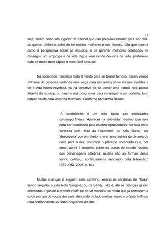17
seja, serem como um jogador de futebol que não precisou estudar para ser feliz,
ou ganhar dinheiro, além de ter muitas mulheres e ser famoso, fato que mostra
como a perspectiva sobre os estudos, a de garantir melhores condições de
conseguir um emprego e de vida digna vem sendo deixada de lado, prefere-se
tudo de modo mais rápido e mais fácil possível.
Na sociedade narcisista tudo é válido para se tornar famoso, assim vemos
milhares de pessoas tentando uma vaga para um reality show mesmo sujeitas a
ter a vida intima revelada, ou na tentativa de se tornar uma estrela nos palcos
através da música, ou mesmo nos programas para conseguir o par perfeito, tudo
parece válido para estar na televisão. Conforme apresenta Belloni:
“A celebridade é um mito típico das sociedades
contemporâneas. ‘Aparecer na televisão’, mesmo que seja
para ser humilhado pelo célebre apresentador; ter sua carta
sorteada pelo ‘Baú da Felicidade’ ou pela ‘Xuxa’; ser
‘descoberta’ por um diretor e virar uma estrela do cinema da
noite para o dia; encontrar o príncipe encantado que, por
amor, abrirá à mocinha pobre as portas do mundo radioso
dos personagens célebres; muitas são as formas deste
sonho coletivo, continuamente renovado pela televisão.”
(BELLONI, 2005, p. 63).
Muitas crianças já seguem este caminho, vemos as sandálias da “Xuxa”
sendo lançada, ou da Ivete Sangalo, ou da Sandy, isto é, até as crianças já são
orientadas a gostar e preferir vestir-se de tal maneira de modo que já começam a
exigir um tipo de roupa dos pais, deixando de lado muitas vezes a própria infância
para comportarem-se como pequenos adultos.
 
