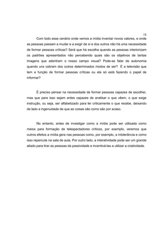 18
Com todo esse cenário onde vemos a mídia inventar novos valores, e onde
as pessoas passam a mudar e a exigir de si e dos outros não há uma necessidade
de formar pessoas críticas? Será que há escolha quando as pessoas interiorizam
os padrões apresentados não percebendo quais são os objetivos de tantas
imagens que adentram o nosso campo visual? Pode-se falar de autonomia
quando uns cobram dos outros determinados modos de ser? É a televisão que
tem a função de formar pessoas críticas ou ela só está fazendo o papel de
informar?
É preciso pensar na necessidade de formar pessoas capazes de escolher,
mas que para isso sejam antes capazes de analisar o que vêem, o que exige
instrução, ou seja, ser alfabetizado para ler criticamente o que recebe, deixando
de lado a ingenuidade de que as coisas são como são por acaso.
No entanto, antes de investigar como a mídia pode ser utilizada como
meios para formação de telespectadores críticos, por exemplo, veremos que
outros efeitos a mídia gera nas pessoas como, por exemplo, a intolerância e como
isso repercute na sala de aula. Por outro lado, a interatividade pode ser um grande
aliado para tirar as pessoas da passividade e incentivá-las a utilizar a criatividade.
 