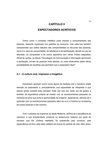 19
CAPÍTULO II
ESPECTADORES ACRÍTICOS
Vimos como o conteúdo midiático pode orientar o comportamento das
pessoas, trazendo mudanças nos padrões de consumo, mas cabe-nos também
compreender que outras atitudes são comprometidas no dia-a-dia das pessoas,
como é o caso da concentração, da tolerância e da participação, devido ao uso da
televisão, do computador e de outros aparelhos com várias mídias integradas.
Afinal de contas, as Novas Tecnologias da Comunicação e Informação aprimoram
a percepção, tornam as pessoas mais atentas, ou mais intolerantes pelas várias
possibilidades de escolhas que permitem que o espectador faça?
2.1 - A cultura oral, impressa e imagética
Estudiosos apontam como numa época de tradição oral a narrativa exigia
atenção do espectador e, principalmente, sua capacidade de interpretar o que
estava sendo contado pelo narrador. Este, por sua vez, fazia uso de gestos e
também da experiência própria ao manter vivo os acontecimentos passados na
memória do povo que tinha a oportunidade de imaginar, espantar-se, admirar-se e
aprender com os acontecimentos passados além de ouvir a história na companhia
de outras pessoas e não sozinho.
Com o advento da imprensa na Idade Moderna, verifica-se a decadência da
narrativa, a sua autenticidade, presente no testemunho histórico por parte do
narrador que lhe conferia realidade, foi substituída pelo romance, pela
dependência do livro, pelo leitor solitário em busca do sentido da vida; além disso,
 