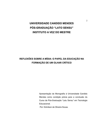 2
UNIVERSIDADE CANDIDO MENDES
PÓS-GRADUAÇÃO “LATO SENSU”
INSTITUTO A VEZ DO MESTRE
REFLEXÕES SOBRE A MÍDIA: O PAPEL DA EDUCAÇÃO NA
FORMAÇÃO DE UM OLHAR CRÍTICO
Apresentação de Monografia à Universidade Candido
Mendes como condição prévia para a conclusão do
Curso de Pós-Graduação “Latu Sensu” em Tecnologia
Educacional.
Por: Edmilson de Oliveira Sousa.
 