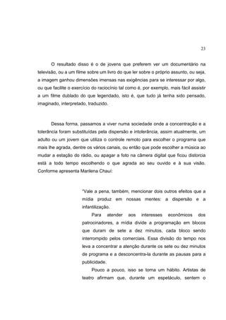 23
O resultado disso é o de jovens que preferem ver um documentário na
televisão, ou a um filme sobre um livro do que ler sobre o próprio assunto, ou seja,
a imagem ganhou dimensões imensas nas exigências para se interessar por algo,
ou que facilite o exercício do raciocínio tal como é, por exemplo, mais fácil assistir
a um filme dublado do que legendado, isto é, que tudo já tenha sido pensado,
imaginado, interpretado, traduzido.
Dessa forma, passamos a viver numa sociedade onde a concentração e a
tolerância foram substituídas pela dispersão e intolerância, assim atualmente, um
adulto ou um jovem que utiliza o controle remoto para escolher o programa que
mais lhe agrada, dentre os vários canais, ou então que pode escolher a música ao
mudar a estação do rádio, ou apagar a foto na câmera digital que ficou distorcia
está a todo tempo escolhendo o que agrada ao seu ouvido e à sua visão.
Conforme apresenta Marilena Chauí:
“Vale a pena, também, mencionar dois outros efeitos que a
mídia produz em nossas mentes: a dispersão e a
infantilização.
Para atender aos interesses econômicos dos
patrocinadores, a mídia divide a programação em blocos
que duram de sete a dez minutos, cada bloco sendo
interrompido pelos comerciais. Essa divisão do tempo nos
leva a concentrar a atenção durante os sete ou dez minutos
de programa e a desconcentra-la durante as pausas para a
publicidade.
Pouco a pouco, isso se torna um hábito. Artistas de
teatro afirmam que, durante um espetáculo, sentem o
 