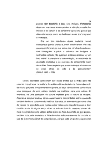 24
público ficar desatento a cada sete minutos. Professores
observam que seus alunos perdem a atenção a cada dez
minutos e só voltam a se concentrar após uma pausa que
dão a si mesmos, como se dividissem a aula em ‘programa’
e ‘comercial’.
Ora, um dos resultados dessa mudança mental
transparece quando criança e jovem tentam ler um livro: não
conseguem ler mais do que sete a dez minutos de cada vez,
não conseguem suportar a ausência de imagens e
ilustrações no texto, não suportam a idéia de precisar ler ‘um
livro inteiro’. A atenção e a concentração, a capacidade de
abstração intelectual e de exercício do pensamento foram
destruídas. Como esperar que possam desejar e interessar-
se pelas obras de arte e de pensamento?”
(CHAUÍ, 1995, p. 332)
Muitos estudiosos apresentam que esses efeitos que a mídia gera nas
pessoas prejudicam a capacidade de análise crítica e também de desenvolvimento
da escrita por parte principalmente dos jovens, ou seja, vemos que tal como houve
uma passagem de uma cultura pautada na oralidade para uma cultura do
impresso, há uma passagem da cultura impressa para a cultura da imagem.
Ademais é possível analisar como essas imagens fragmentadas sobre o contexto
também danifica a compreensão histórica dos fatos, ou até mesmo gera uma crise
de valores na sociedade, pois muitas ações vistas como importantes para o bom
convívio social há algum tempo atrás, os valores fixos do passado, já não são
mais reconhecidos como válidos pelos jovens de hoje. Esse fato, ao que parece,
também pode estar associado a falta de muitos valores e normas de conduta no
uso da rede internacional de computadores, porque cada um pode se apresentar
 