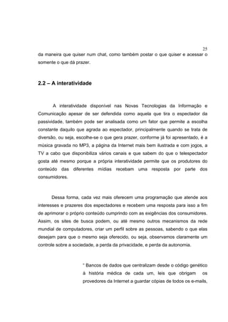 25
da maneira que quiser num chat, como também postar o que quiser e acessar o
somente o que dá prazer.
2.2 – A interatividade
A interatividade disponível nas Novas Tecnologias da Informação e
Comunicação apesar de ser defendida como aquela que tira o espectador da
passividade, também pode ser analisada como um fator que permite a escolha
constante daquilo que agrada ao espectador, principalmente quando se trata de
diversão, ou seja, escolhe-se o que gera prazer, conforme já foi apresentado, é a
música gravada no MP3, a página da Internet mais bem ilustrada e com jogos, a
TV a cabo que disponibiliza vários canais e que sabem do que o telespectador
gosta até mesmo porque a própria interatividade permite que os produtores do
conteúdo das diferentes mídias recebam uma resposta por parte dos
consumidores.
Dessa forma, cada vez mais oferecem uma programação que atende aos
interesses e prazeres dos espectadores e recebem uma resposta para isso a fim
de aprimorar o próprio conteúdo cumprindo com as exigências dos consumidores.
Assim, os sites de busca podem, ou até mesmo outros mecanismos da rede
mundial de computadores, criar um perfil sobre as pessoas, sabendo o que elas
desejam para que o mesmo seja oferecido, ou seja, observamos claramente um
controle sobre a sociedade, a perda da privacidade, e perda da autonomia.
“ Bancos de dados que centralizam desde o código genético
à história médica de cada um, leis que obrigam os
provedores da Internet a guardar cópias de todos os e-mails,
 