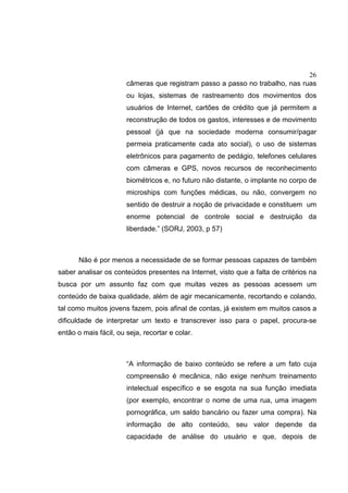 26
câmeras que registram passo a passo no trabalho, nas ruas
ou lojas, sistemas de rastreamento dos movimentos dos
usuários de Internet, cartões de crédito que já permitem a
reconstrução de todos os gastos, interesses e de movimento
pessoal (já que na sociedade moderna consumir/pagar
permeia praticamente cada ato social), o uso de sistemas
eletrônicos para pagamento de pedágio, telefones celulares
com câmeras e GPS, novos recursos de reconhecimento
biométricos e, no futuro não distante, o implante no corpo de
microships com funções médicas, ou não, convergem no
sentido de destruir a noção de privacidade e constituem um
enorme potencial de controle social e destruição da
liberdade.” (SORJ, 2003, p 57)
Não é por menos a necessidade de se formar pessoas capazes de também
saber analisar os conteúdos presentes na Internet, visto que a falta de critérios na
busca por um assunto faz com que muitas vezes as pessoas acessem um
conteúdo de baixa qualidade, além de agir mecanicamente, recortando e colando,
tal como muitos jovens fazem, pois afinal de contas, já existem em muitos casos a
dificuldade de interpretar um texto e transcrever isso para o papel, procura-se
então o mais fácil, ou seja, recortar e colar.
“A informação de baixo conteúdo se refere a um fato cuja
compreensão é mecânica, não exige nenhum treinamento
intelectual específico e se esgota na sua função imediata
(por exemplo, encontrar o nome de uma rua, uma imagem
pornográfica, um saldo bancário ou fazer uma compra). Na
informação de alto conteúdo, seu valor depende da
capacidade de análise do usuário e que, depois de
 