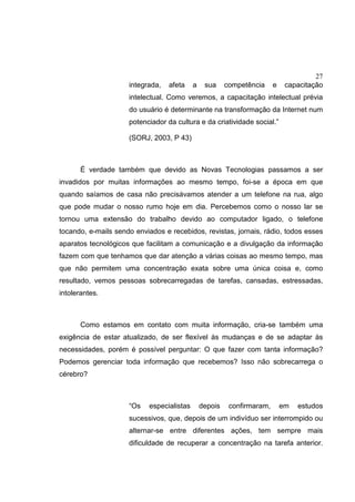 27
integrada, afeta a sua competência e capacitação
intelectual. Como veremos, a capacitação intelectual prévia
do usuário é determinante na transformação da Internet num
potenciador da cultura e da criatividade social.”
(SORJ, 2003, P 43)
É verdade também que devido as Novas Tecnologias passamos a ser
invadidos por muitas informações ao mesmo tempo, foi-se a época em que
quando saíamos de casa não precisávamos atender a um telefone na rua, algo
que pode mudar o nosso rumo hoje em dia. Percebemos como o nosso lar se
tornou uma extensão do trabalho devido ao computador ligado, o telefone
tocando, e-mails sendo enviados e recebidos, revistas, jornais, rádio, todos esses
aparatos tecnológicos que facilitam a comunicação e a divulgação da informação
fazem com que tenhamos que dar atenção a várias coisas ao mesmo tempo, mas
que não permitem uma concentração exata sobre uma única coisa e, como
resultado, vemos pessoas sobrecarregadas de tarefas, cansadas, estressadas,
intolerantes.
Como estamos em contato com muita informação, cria-se também uma
exigência de estar atualizado, de ser flexível às mudanças e de se adaptar às
necessidades, porém é possível perguntar: O que fazer com tanta informação?
Podemos gerenciar toda informação que recebemos? Isso não sobrecarrega o
cérebro?
“Os especialistas depois confirmaram, em estudos
sucessivos, que, depois de um indivíduo ser interrompido ou
alternar-se entre diferentes ações, tem sempre mais
dificuldade de recuperar a concentração na tarefa anterior.
 