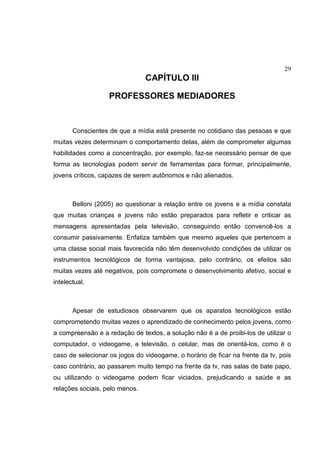 29
CAPÍTULO III
PROFESSORES MEDIADORES
Conscientes de que a mídia está presente no cotidiano das pessoas e que
muitas vezes determinam o comportamento delas, além de comprometer algumas
habilidades como a concentração, por exemplo, faz-se necessário pensar de que
forma as tecnologias podem servir de ferramentas para formar, principalmente,
jovens críticos, capazes de serem autônomos e não alienados.
Belloni (2005) ao questionar a relação entre os jovens e a mídia constata
que muitas crianças e jovens não estão preparados para refletir e criticar as
mensagens apresentadas pela televisão, conseguindo então convencê-los a
consumir passivamente. Enfatiza também que mesmo aqueles que pertencem a
uma classe social mais favorecida não têm desenvolvido condições de utilizar os
instrumentos tecnológicos de forma vantajosa, pelo contrário, os efeitos são
muitas vezes até negativos, pois compromete o desenvolvimento afetivo, social e
intelectual.
Apesar de estudiosos observarem que os aparatos tecnológicos estão
comprometendo muitas vezes o aprendizado de conhecimento pelos jovens, como
a compreensão e a redação de textos, a solução não é a de proibi-los de utilizar o
computador, o videogame, a televisão, o celular, mas de orientá-los, como é o
caso de selecionar os jogos do videogame, o horário de ficar na frente da tv, pois
caso contrário, ao passarem muito tempo na frente da tv, nas salas de bate papo,
ou utilizando o videogame podem ficar viciados, prejudicando a saúde e as
relações sociais, pelo menos.
 